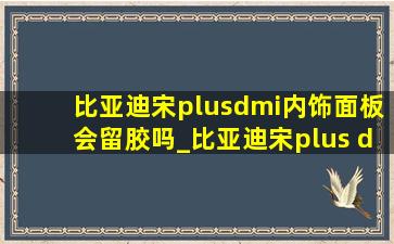 比亚迪宋plusdmi内饰面板会留胶吗_比亚迪宋plus dmi内饰是真皮吗